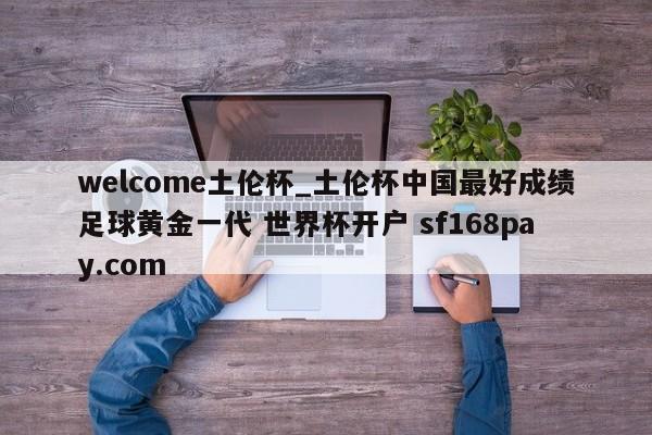 welcome土伦杯_土伦杯中国最好成绩足球黄金一代 世界杯开户 sf168pay.com
