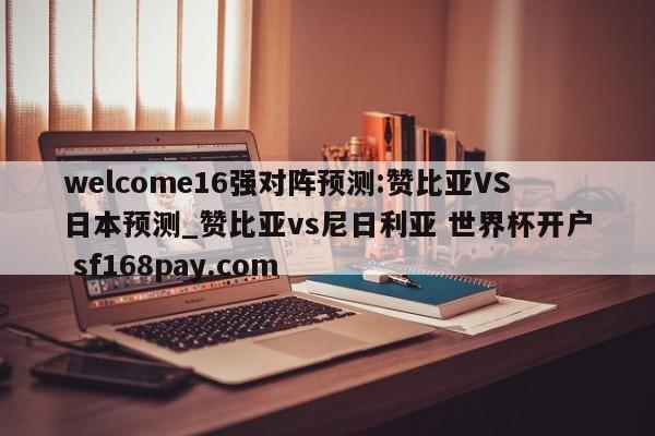 welcome16强对阵预测:赞比亚VS日本预测_赞比亚vs尼日利亚 世界杯开户 sf168pay.com