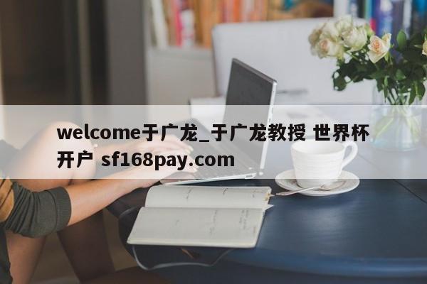 welcome于广龙_于广龙教授 世界杯开户 sf168pay.com