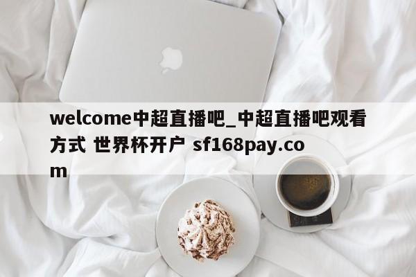welcome中超直播吧_中超直播吧观看方式 世界杯开户 sf168pay.com