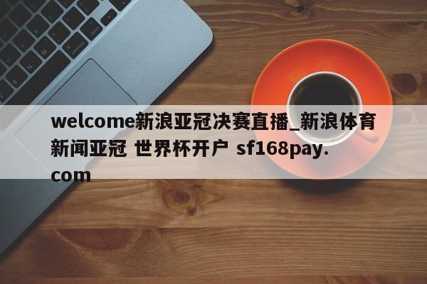 welcome新浪亚冠决赛直播_新浪体育新闻亚冠 世界杯开户 sf168pay.com
