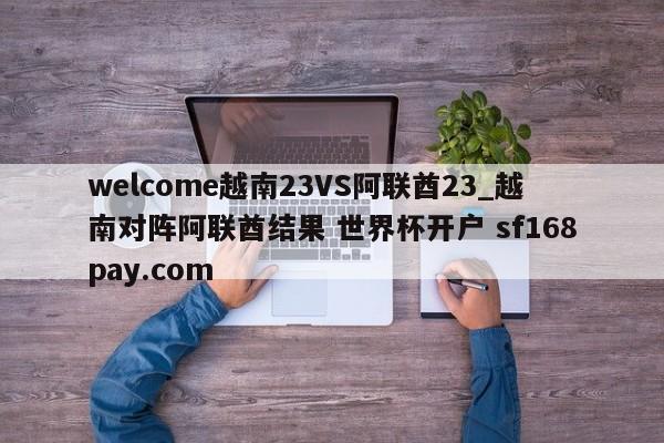 welcome越南23VS阿联酋23_越南对阵阿联酋结果 世界杯开户 sf168pay.com