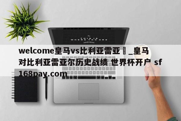 welcome皇马vs比利亚雷亚尓_皇马对比利亚雷亚尔历史战绩 世界杯开户 sf168pay.com