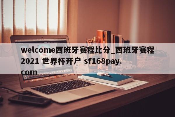 welcome西班牙赛程比分_西班牙赛程2021 世界杯开户 sf168pay.com
