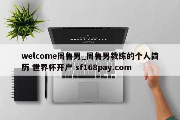 welcome周鲁男_周鲁男教练的个人简历 世界杯开户 sf168pay.com