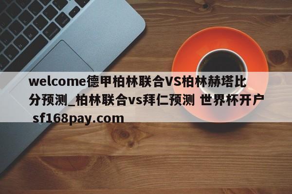 welcome德甲柏林联合VS柏林赫塔比分预测_柏林联合vs拜仁预测 世界杯开户 sf168pay.com