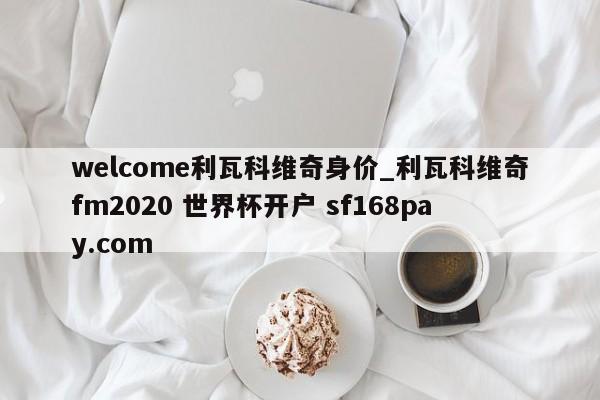 welcome利瓦科维奇身价_利瓦科维奇fm2020 世界杯开户 sf168pay.com