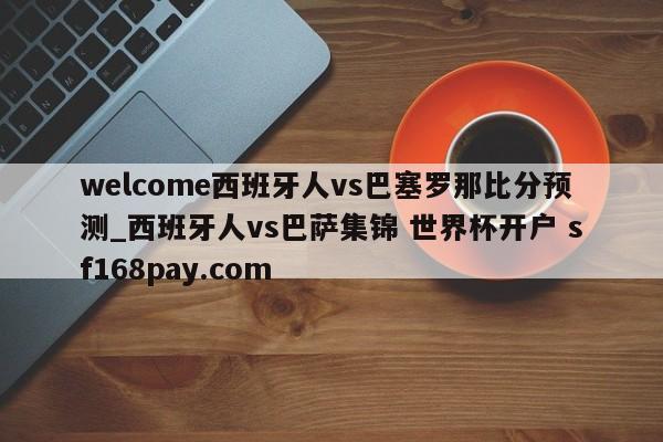welcome西班牙人vs巴塞罗那比分预测_西班牙人vs巴萨集锦 世界杯开户 sf168pay.com