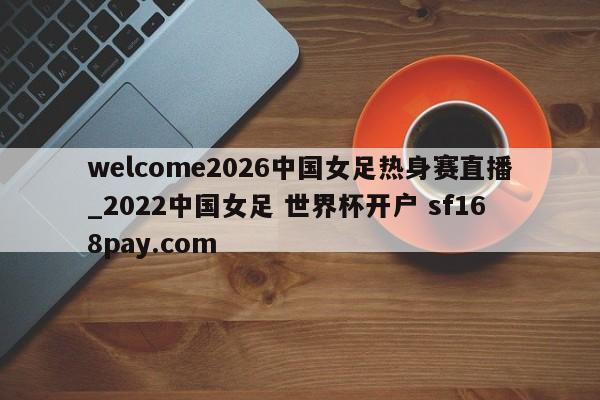 welcome2026中国女足热身赛直播_2022中国女足 世界杯开户 sf168pay.com