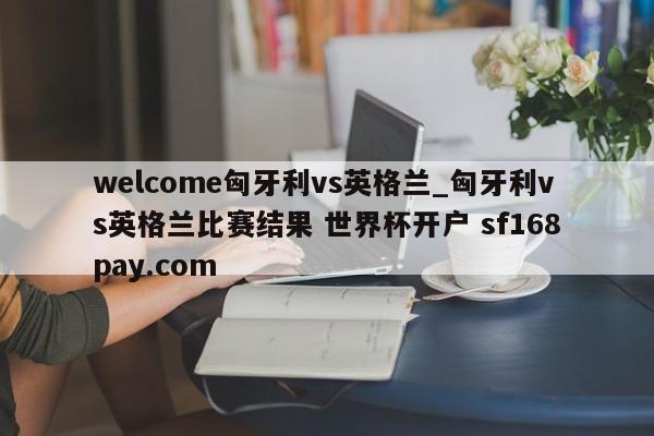 welcome匈牙利vs英格兰_匈牙利vs英格兰比赛结果 世界杯开户 sf168pay.com