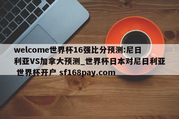 welcome世界杯16强比分预测:尼日利亚VS加拿大预测_世界杯日本对尼日利亚 世界杯开户 sf168pay.com