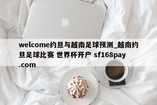 welcome约旦与越南足球预测_越南约旦足球比赛 世界杯开户 sf168pay.com
