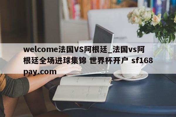 welcome法国VS阿根廷_法国vs阿根廷全场进球集锦 世界杯开户 sf168pay.com