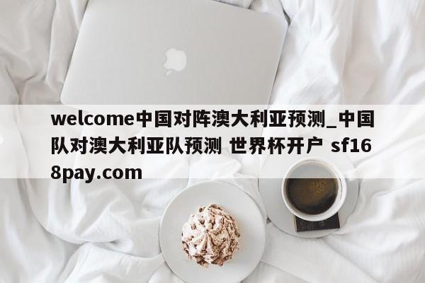 welcome中国对阵澳大利亚预测_中国队对澳大利亚队预测 世界杯开户 sf168pay.com