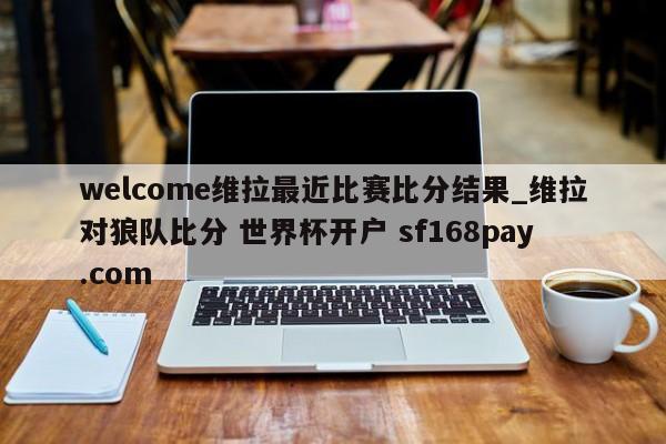 welcome维拉最近比赛比分结果_维拉对狼队比分 世界杯开户 sf168pay.com