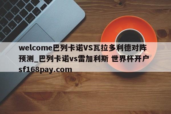 welcome巴列卡诺VS瓦拉多利德对阵预测_巴列卡诺vs雷加利斯 世界杯开户 sf168pay.com