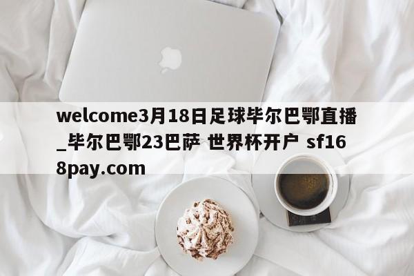 welcome3月18日足球毕尔巴鄂直播_毕尔巴鄂23巴萨 世界杯开户 sf168pay.com