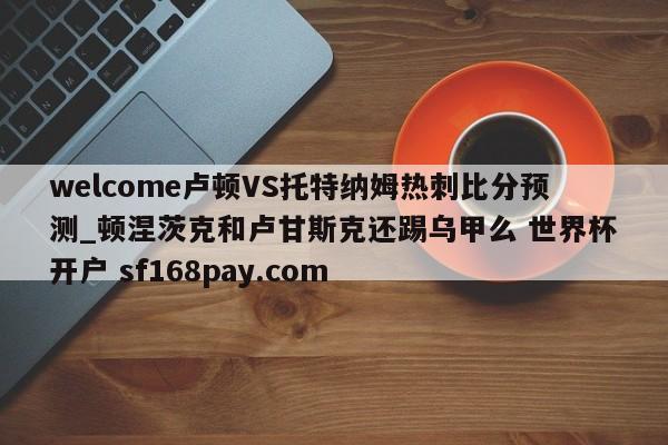 welcome卢顿VS托特纳姆热刺比分预测_顿涅茨克和卢甘斯克还踢乌甲么 世界杯开户 sf168pay.com